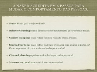 A NAKED ACREDITA EM 6 PASSOS PARA
MUDAR O COMPORTAMENTO DAS PESSOAS:



Smart Goal: qual o objetivo final?


Behavior framing: qual a dimensão do comportamento que queremos mudar?


Context mapping: o que rodeia e como é rodeado o tema tratado?


Spurred thinking: quais botões podemos pressionar para acionar a mudança?
Como as pessoas vão estar mais motivadas para mudar?


Channel planning: quais os meios de chegar onde queremos?


Measure and evaluate: quais foram os resultados?
 