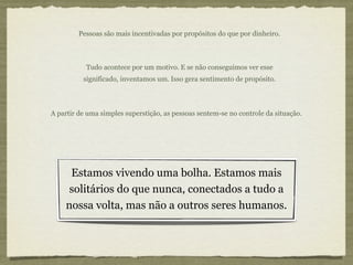 Pessoas são mais incentivadas por propósitos do que por dinheiro.



           Tudo acontece por um motivo. E se não conseguimos ver esse
          significado, inventamos um. Isso gera sentimento de propósito.



A partir de uma simples superstição, as pessoas sentem-se no controle da situação.




     Estamos vivendo uma bolha. Estamos mais
     solitários do que nunca, conectados a tudo a
    nossa volta, mas não a outros seres humanos.
 