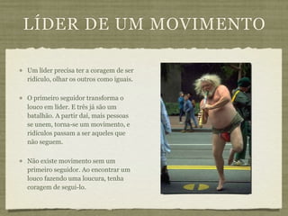 LÍDER DE UM MOVIMENTO

Um líder precisa ter a coragem de ser
ridículo, olhar os outros como iguais.

O primeiro seguidor transforma o
louco em líder. E três já são um
batalhão. A partir daí, mais pessoas
se unem, torna-se um movimento, e
ridículos passam a ser aqueles que
não seguem.

Não existe movimento sem um
primeiro seguidor. Ao encontrar um
louco fazendo uma loucura, tenha
coragem de segui-lo.
 