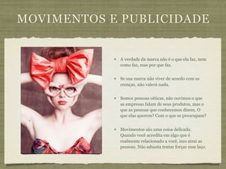 MOVIMENTOS E PUBLICIDADE


            A verdade da marca não é o que ela faz, nem
            como faz, mas por que faz.


            Se sua marca não viver de acordo com as
            crenças, não valerá nada.


            Somos pessoas céticas, não ouvimos o que
            as empresas falam de seus produtos, mas o
            que as pessoas que conhecemos dizem. O
            que elas querem? Com o que se preocupam?


            Movimentos são uma coisa delicada.
            Quando você acredita em algo que é
            realmente relacionado a você, isso atrai as
            pessoas. Não adianta tentar forçar esse laço.
 
