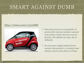 SMART AGAINST DUMB


http://vimeo.com/17302888
                            Uma marca deve ter um propósito. É
                            preciso abrir mão do controle e assumir
                            uma postura. Senão não mexe com as
                            pessoas. Não adianta ser vago, não se
                            dedicado.

                            Se você quiser atingir paixão deverá
                            assumir uma postura e, se assumir uma
                            postura, deverá estar aberto a críticas.
 