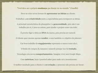 "Você deve ser a própria mudança que deseja ver no mundo." (Gandhi)

        Deve-se criar novas formas de apresentar as ideias ao cliente.

  Trabalhar a co-criatividade junto a especialistas para enriquecer as ideias.

   A principal característica do planejador é a generosidade, pois não é um
      trabalho pra si, é para os outros, para ajudar o projeto como um todo.

        É preciso ligar a ideia ao DNA da marca, pois precisa ser natural.

  O cliente quer mesmo apenas vender, e esse também o o objetivo do planner.

       Um bom trabalho de engajamento representa a marca como ela é.

        O botão de compra da Amazon é amarelo porque isso foi testado.

   Tecnologia cria novos comportamentos. Imagine viver sem Google Maps.

        Com métricas, hoje é possível saber para onde vai o investimento.

O melhor resultado para o cliente é a co-criação, o processo não precisa ser linear.
 