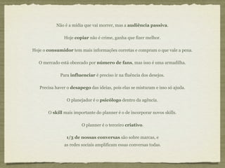 Não é a mídia que vai morrer, mas a audiência passiva.

               Hoje copiar não é crime, ganha que fizer melhor.

Hoje o consumidor tem mais informações corretas e compram o que vale a pena.

   O mercado está obcecado por número de fans, mas isso é uma armadilha.

             Para influenciar é preciso ir na fluência dos desejos.

   Precisa haver o desapego das ideias, pois elas se misturam e isso só ajuda.

                 O planejador é o psicólogo dentro da agência.

       O skill mais importante do planner é o de incorporar novos skills.

                        O planner é o terceiro criativo.

                1/3 de nossas conversas são sobre marcas, e
               as redes sociais amplificam essas conversas todas.
 