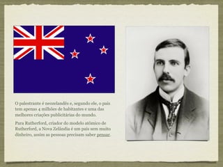 O palestrante é neozelandês e, segundo ele, o país
tem apenas 4 milhões de habitantes e uma das
melhores criações publicitárias do mundo.
Para Rutherford, criador do modelo atômico de
Rutherford, a Nova Zelândia é um país sem muito
dinheiro, assim as pessoas precisam saber pensar.
 