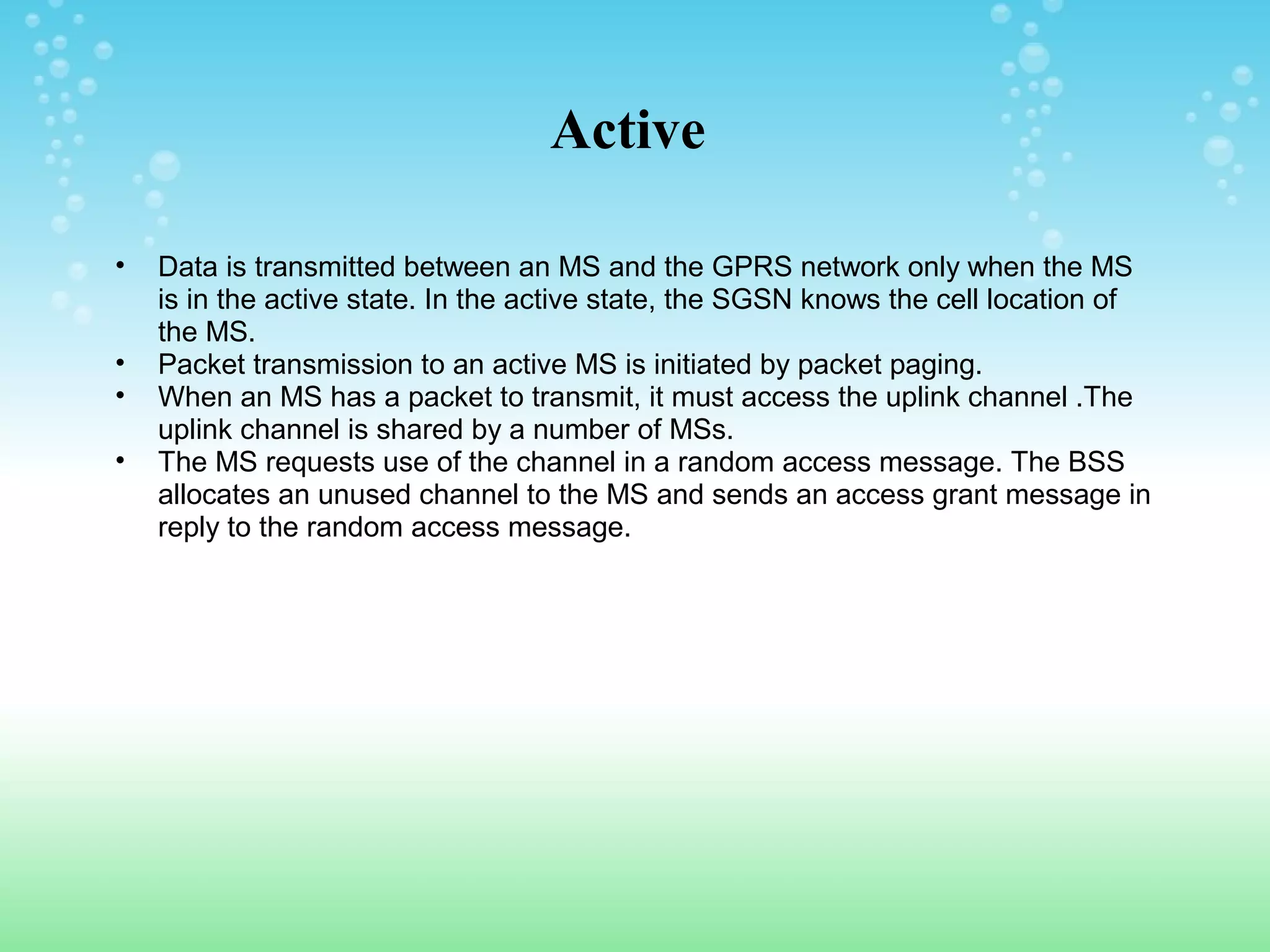 Active
•
•
•
•

Data is transmitted between an MS and the GPRS network only when the MS
is in the active state. In the active state, the SGSN knows the cell location of
the MS.
Packet transmission to an active MS is initiated by packet paging.
When an MS has a packet to transmit, it must access the uplink channel .The
uplink channel is shared by a number of MSs.
The MS requests use of the channel in a random access message. The BSS
allocates an unused channel to the MS and sends an access grant message in
reply to the random access message.

 