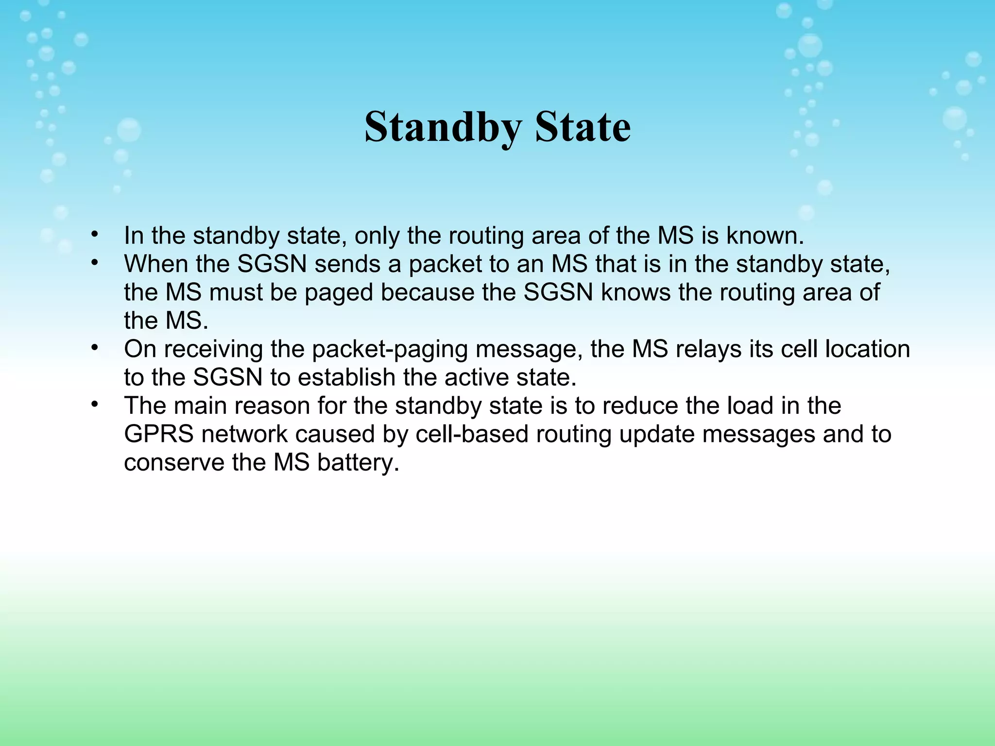 Standby State
•
•
•
•

In the standby state, only the routing area of the MS is known.
When the SGSN sends a packet to an MS that is in the standby state,
the MS must be paged because the SGSN knows the routing area of
the MS.
On receiving the packet-paging message, the MS relays its cell location
to the SGSN to establish the active state.
The main reason for the standby state is to reduce the load in the
GPRS network caused by cell-based routing update messages and to
conserve the MS battery.

 