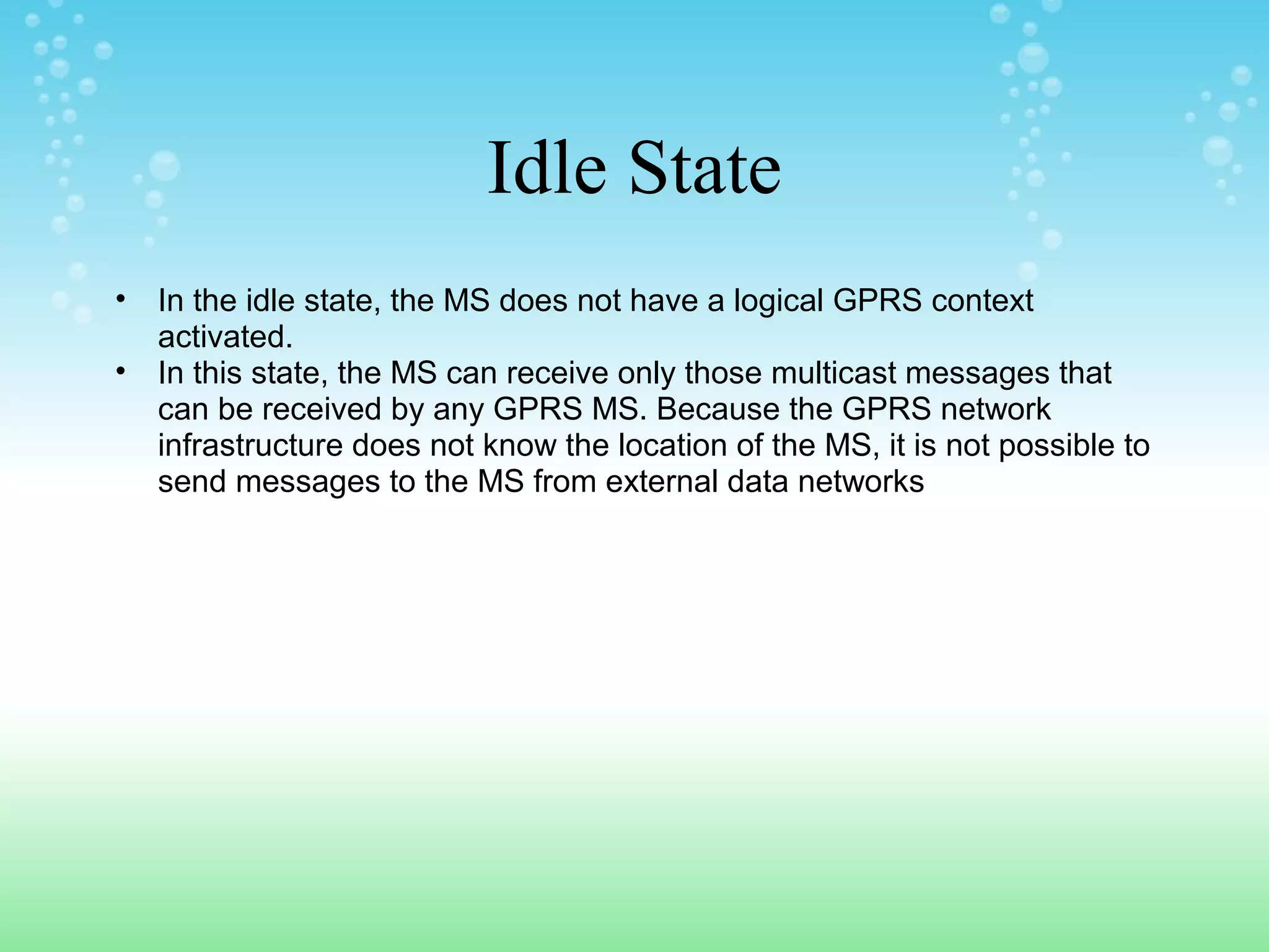 Idle State
•
•

In the idle state, the MS does not have a logical GPRS context
activated.
In this state, the MS can receive only those multicast messages that
can be received by any GPRS MS. Because the GPRS network
infrastructure does not know the location of the MS, it is not possible to
send messages to the MS from external data networks

 