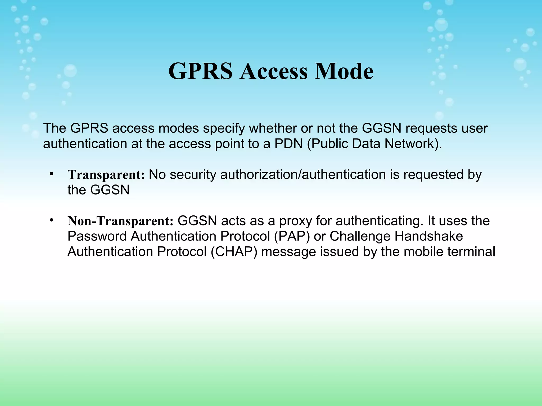 GPRS Access Mode
The GPRS access modes specify whether or not the GGSN requests user
authentication at the access point to a PDN (Public Data Network).
•

Transparent: No security authorization/authentication is requested by
the GGSN

•

Non-Transparent: GGSN acts as a proxy for authenticating. It uses the
Password Authentication Protocol (PAP) or Challenge Handshake
Authentication Protocol (CHAP) message issued by the mobile terminal

 