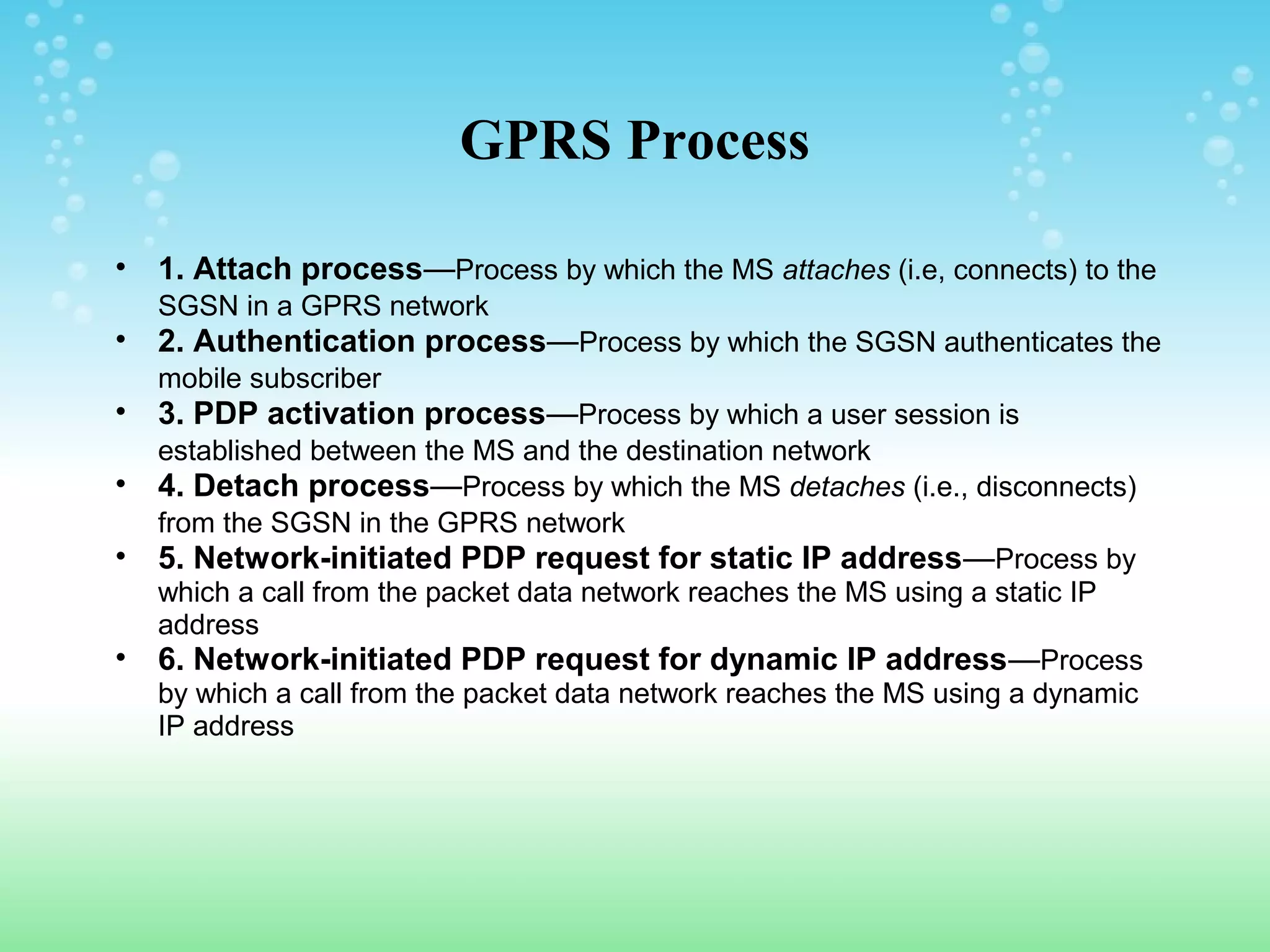 GPRS Process
•
•
•
•
•
•

1. Attach process—Process by which the MS attaches (i.e, connects) to the
SGSN in a GPRS network

2. Authentication process—Process by which the SGSN authenticates the
mobile subscriber

3. PDP activation process—Process by which a user session is
established between the MS and the destination network
4. Detach process—Process by which the MS detaches (i.e., disconnects)
from the SGSN in the GPRS network
5. Network-initiated PDP request for static IP address—Process by
which a call from the packet data network reaches the MS using a static IP
address
6. Network-initiated PDP request for dynamic IP address—Process
by which a call from the packet data network reaches the MS using a dynamic
IP address

 
