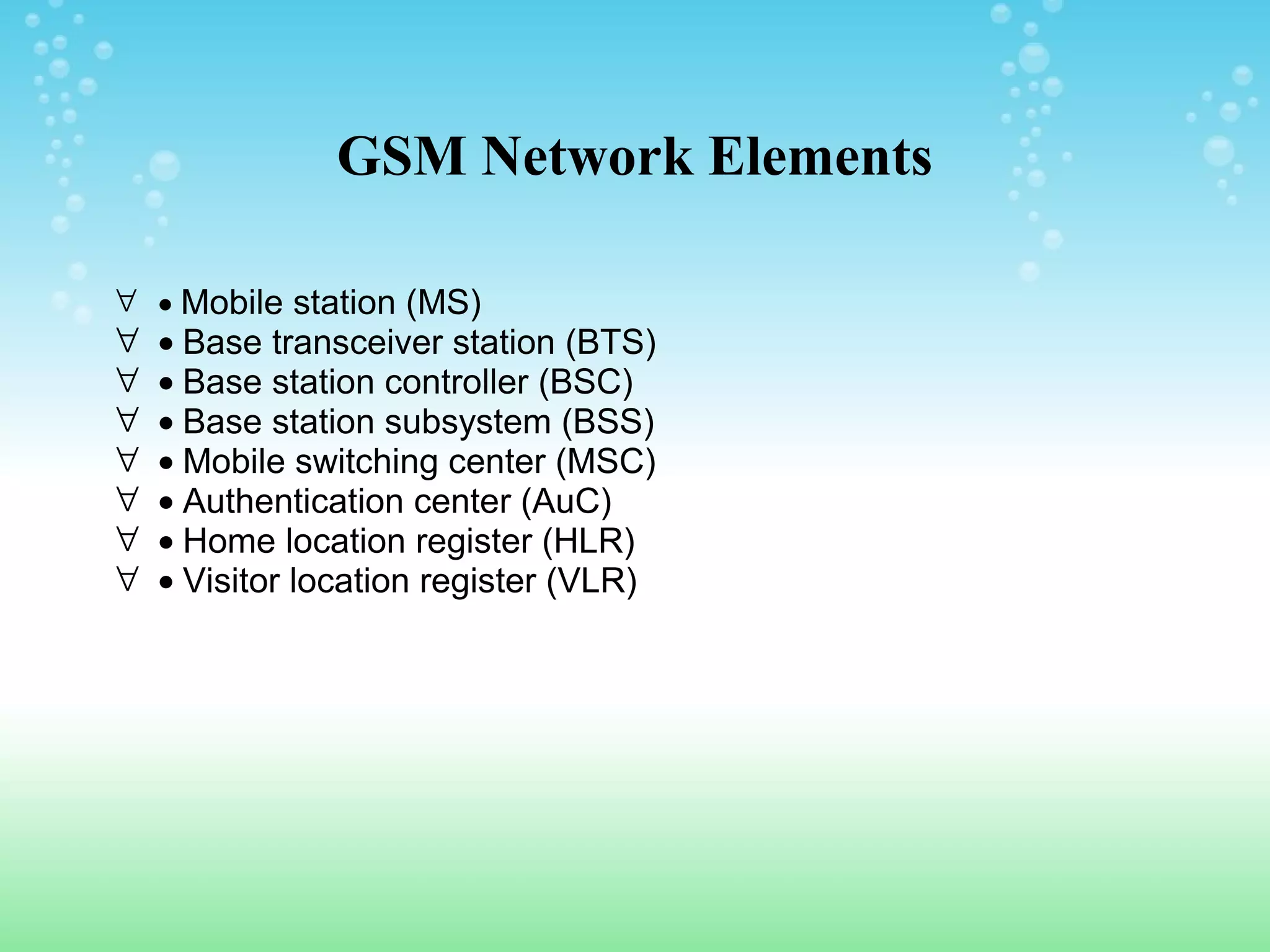 GSM Network Elements
∀ • Mobile station (MS)

∀
∀
∀
∀
∀
∀
∀

• Base transceiver station (BTS)
• Base station controller (BSC)
• Base station subsystem (BSS)
• Mobile switching center (MSC)
• Authentication center (AuC)
• Home location register (HLR)
• Visitor location register (VLR)

 