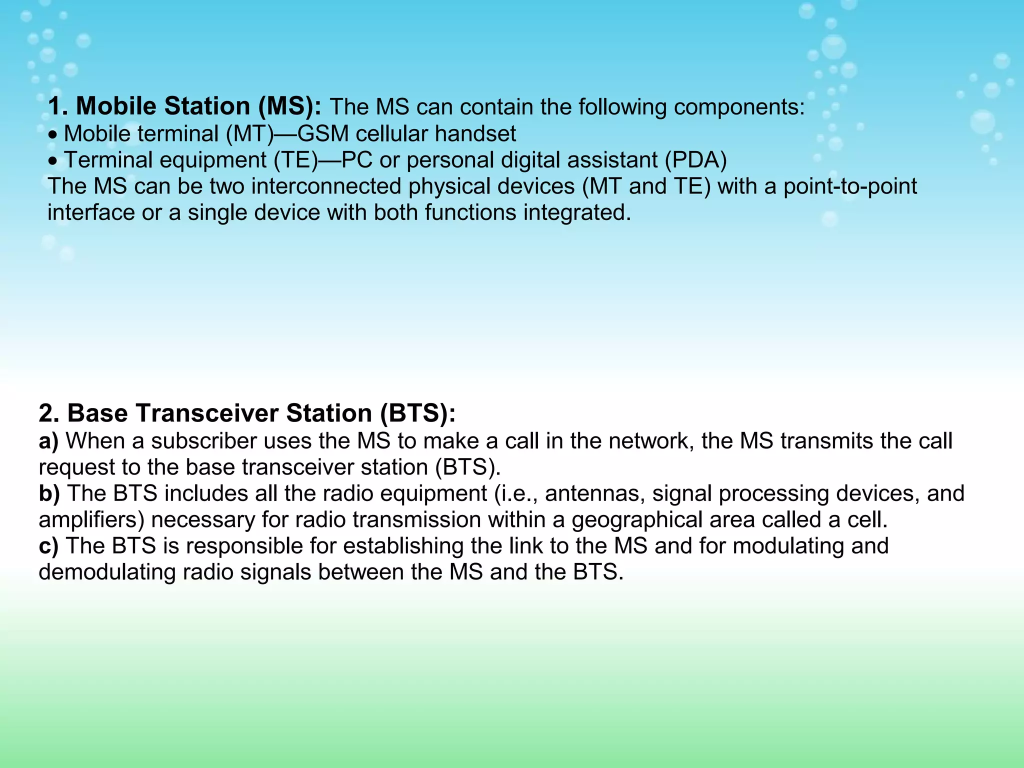 1. Mobile Station (MS): The MS can contain the following components:

• Mobile terminal (MT)—GSM cellular handset
• Terminal equipment (TE)—PC or personal digital assistant (PDA)
The MS can be two interconnected physical devices (MT and TE) with a point-to-point
interface or a single device with both functions integrated.

2. Base Transceiver Station (BTS):
a) When a subscriber uses the MS to make a call in the network, the MS transmits the call
request to the base transceiver station (BTS).
b) The BTS includes all the radio equipment (i.e., antennas, signal processing devices, and
amplifiers) necessary for radio transmission within a geographical area called a cell.
c) The BTS is responsible for establishing the link to the MS and for modulating and
demodulating radio signals between the MS and the BTS.

 