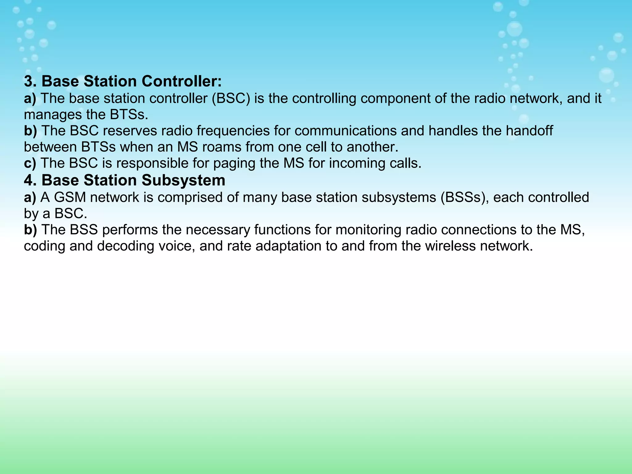 3. Base Station Controller:
a) The base station controller (BSC) is the controlling component of the radio network, and it
manages the BTSs.
b) The BSC reserves radio frequencies for communications and handles the handoff
between BTSs when an MS roams from one cell to another.
c) The BSC is responsible for paging the MS for incoming calls.

4. Base Station Subsystem
a) A GSM network is comprised of many base station subsystems (BSSs), each controlled
by a BSC.
b) The BSS performs the necessary functions for monitoring radio connections to the MS,
coding and decoding voice, and rate adaptation to and from the wireless network.

 