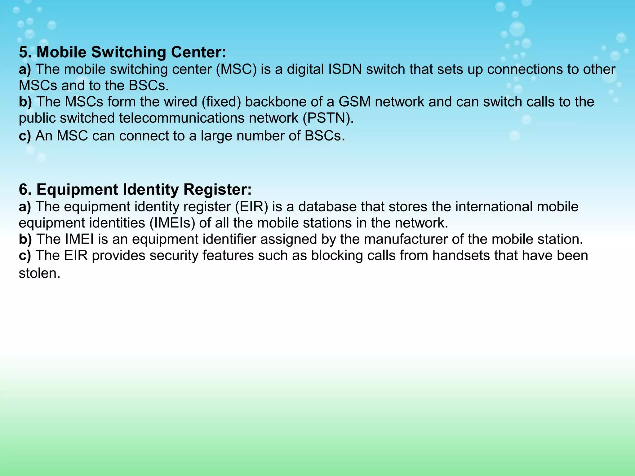 5. Mobile Switching Center:
a) The mobile switching center (MSC) is a digital ISDN switch that sets up connections to other
MSCs and to the BSCs.
b) The MSCs form the wired (fixed) backbone of a GSM network and can switch calls to the
public switched telecommunications network (PSTN).
c) An MSC can connect to a large number of BSCs.

6. Equipment Identity Register:
a) The equipment identity register (EIR) is a database that stores the international mobile
equipment identities (IMEIs) of all the mobile stations in the network.
b) The IMEI is an equipment identifier assigned by the manufacturer of the mobile station.
c) The EIR provides security features such as blocking calls from handsets that have been
stolen.

 