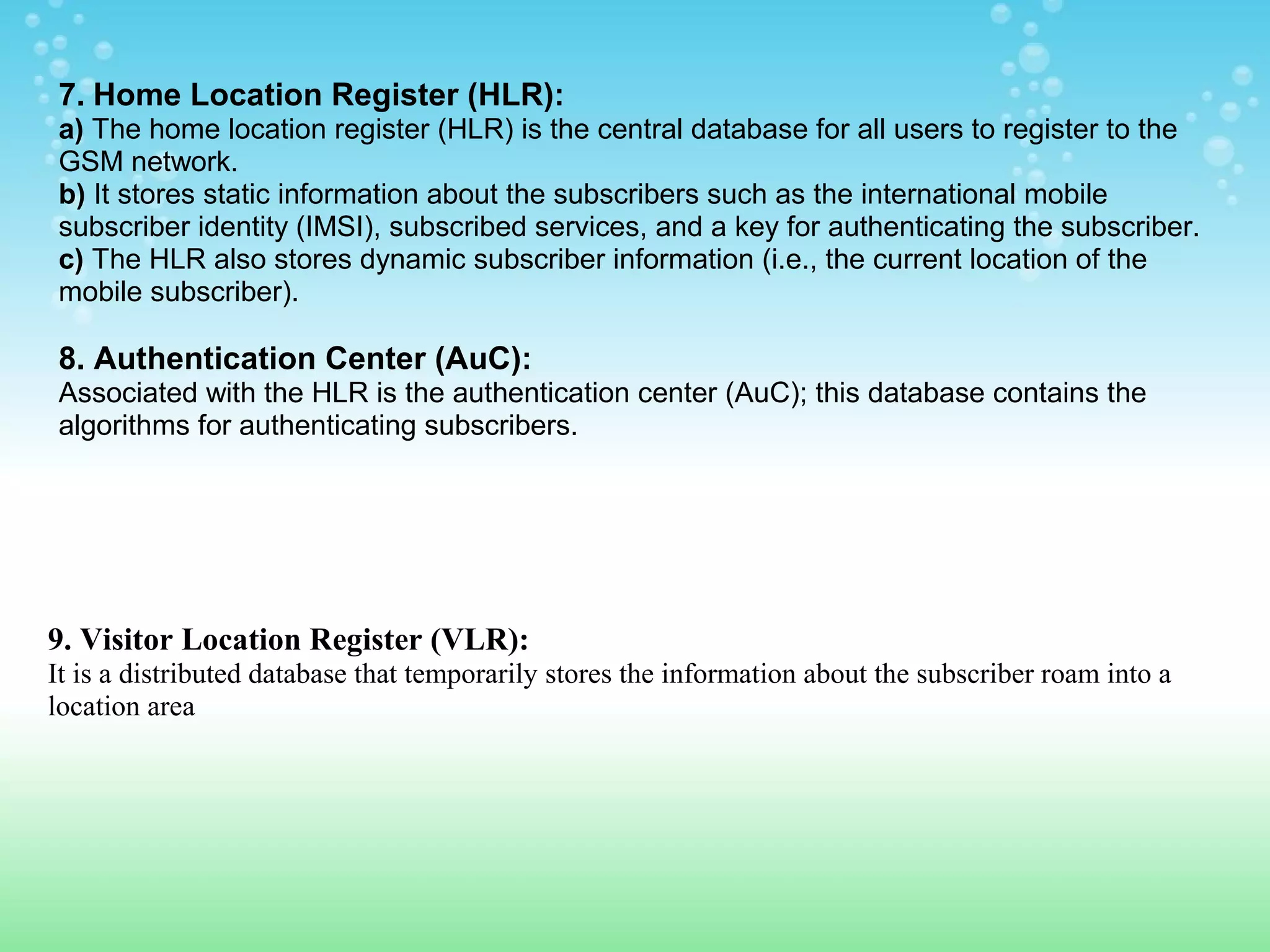 7. Home Location Register (HLR):
a) The home location register (HLR) is the central database for all users to register to the
GSM network.
b) It stores static information about the subscribers such as the international mobile
subscriber identity (IMSI), subscribed services, and a key for authenticating the subscriber.
c) The HLR also stores dynamic subscriber information (i.e., the current location of the
mobile subscriber).

8. Authentication Center (AuC):
Associated with the HLR is the authentication center (AuC); this database contains the
algorithms for authenticating subscribers.

9. Visitor Location Register (VLR):
It is a distributed database that temporarily stores the information about the subscriber roam into a
location area

 