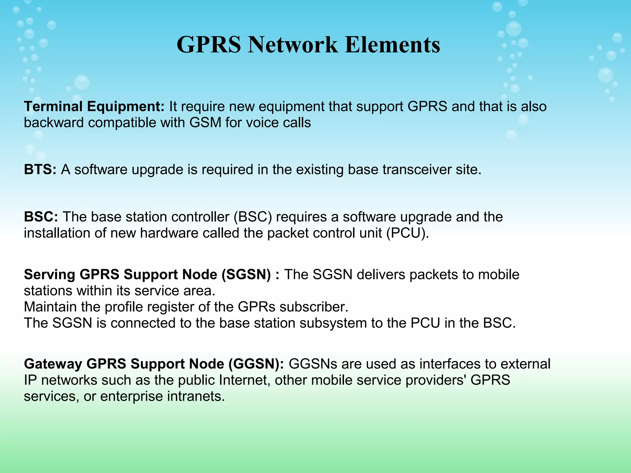 GPRS Network Elements
Terminal Equipment: It require new equipment that support GPRS and that is also
backward compatible with GSM for voice calls
BTS: A software upgrade is required in the existing base transceiver site.
BSC: The base station controller (BSC) requires a software upgrade and the
installation of new hardware called the packet control unit (PCU).
Serving GPRS Support Node (SGSN) : The SGSN delivers packets to mobile
stations within its service area.
Maintain the profile register of the GPRs subscriber.
The SGSN is connected to the base station subsystem to the PCU in the BSC.
Gateway GPRS Support Node (GGSN): GGSNs are used as interfaces to external
IP networks such as the public Internet, other mobile service providers' GPRS
services, or enterprise intranets.

 