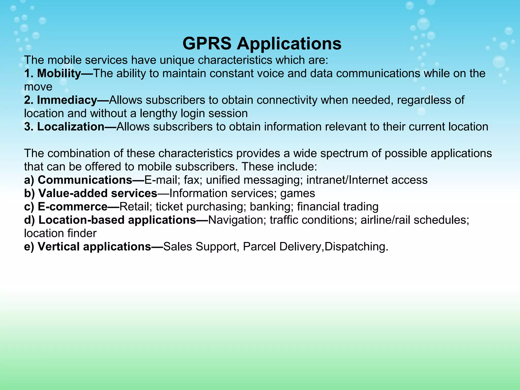 GPRS Applications
The mobile services have unique characteristics which are:
1. Mobility—The ability to maintain constant voice and data communications while on the
move
2. Immediacy—Allows subscribers to obtain connectivity when needed, regardless of
location and without a lengthy login session
3. Localization—Allows subscribers to obtain information relevant to their current location
The combination of these characteristics provides a wide spectrum of possible applications
that can be offered to mobile subscribers. These include:
a) Communications—E-mail; fax; unified messaging; intranet/Internet access
b) Value-added services—Information services; games
c) E-commerce—Retail; ticket purchasing; banking; financial trading
d) Location-based applications—Navigation; traffic conditions; airline/rail schedules;
location finder
e) Vertical applications—Sales Support, Parcel Delivery,Dispatching.

 