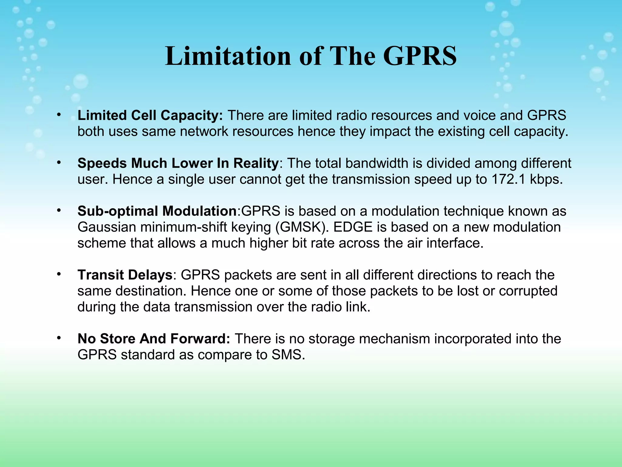Limitation of The GPRS
•

Limited Cell Capacity: There are limited radio resources and voice and GPRS
both uses same network resources hence they impact the existing cell capacity.

•

Speeds Much Lower In Reality: The total bandwidth is divided among different
user. Hence a single user cannot get the transmission speed up to 172.1 kbps.

•

Sub-optimal Modulation:GPRS is based on a modulation technique known as
Gaussian minimum-shift keying (GMSK). EDGE is based on a new modulation
scheme that allows a much higher bit rate across the air interface.

•

Transit Delays: GPRS packets are sent in all different directions to reach the
same destination. Hence one or some of those packets to be lost or corrupted
during the data transmission over the radio link.

•

No Store And Forward: There is no storage mechanism incorporated into the
GPRS standard as compare to SMS.

 