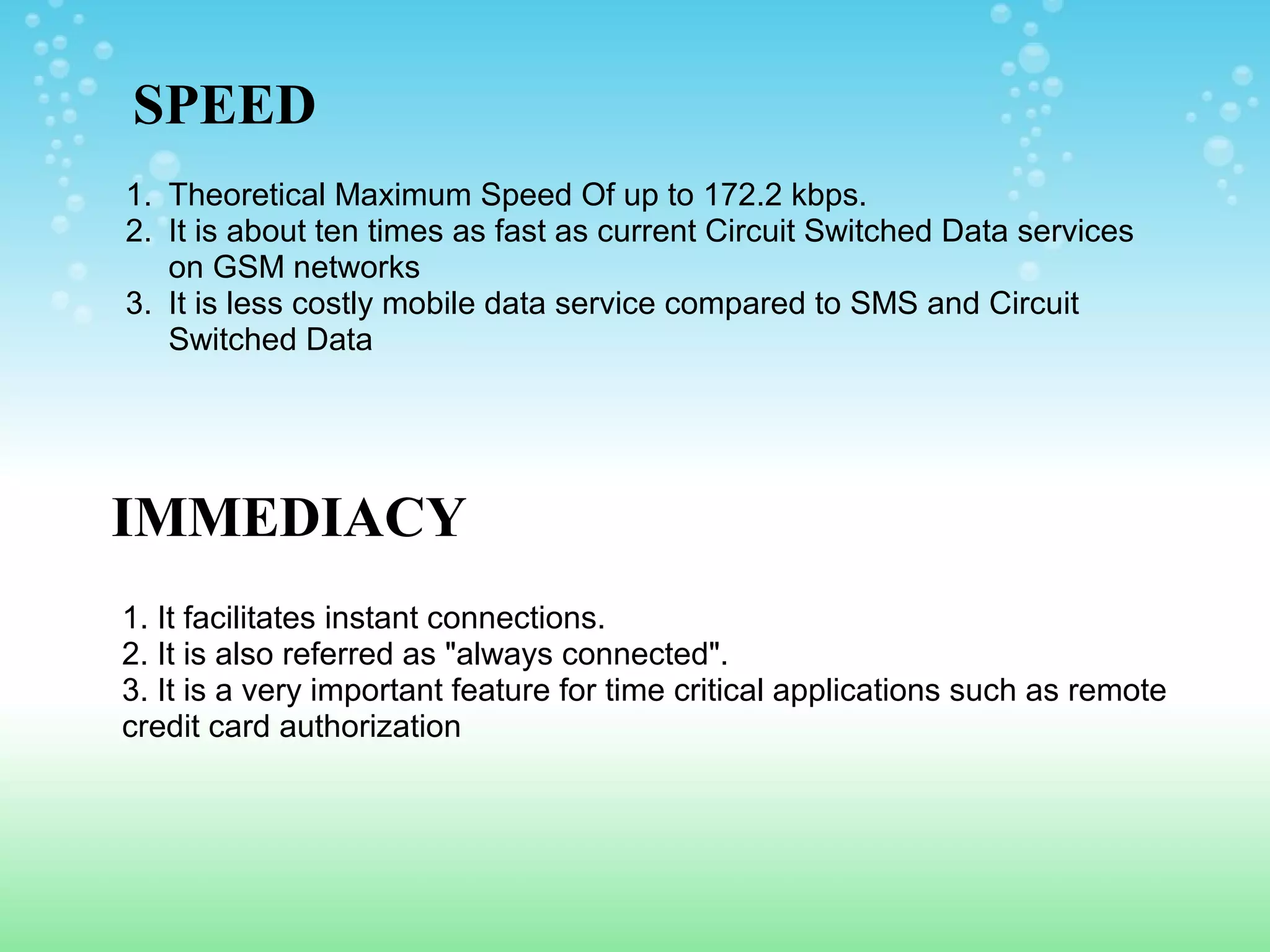 SPEED
1. Theoretical Maximum Speed Of up to 172.2 kbps.
2. It is about ten times as fast as current Circuit Switched Data services
on GSM networks
3. It is less costly mobile data service compared to SMS and Circuit
Switched Data

IMMEDIACY
1. It facilitates instant connections.
2. It is also referred as "always connected".
3. It is a very important feature for time critical applications such as remote
credit card authorization

 