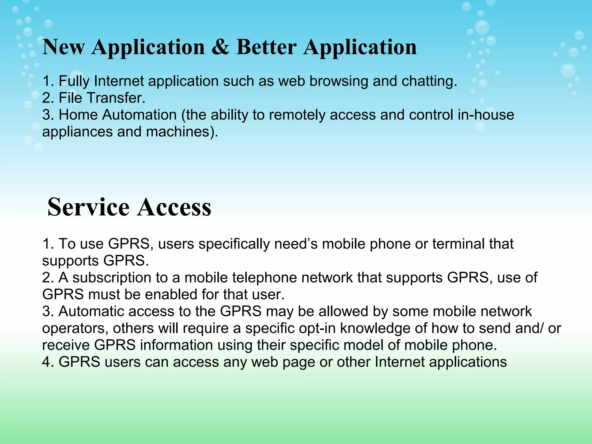 New Application & Better Application
1. Fully Internet application such as web browsing and chatting.
2. File Transfer.
3. Home Automation (the ability to remotely access and control in-house
appliances and machines).

Service Access
1. To use GPRS, users specifically need’s mobile phone or terminal that
supports GPRS.
2. A subscription to a mobile telephone network that supports GPRS, use of
GPRS must be enabled for that user.
3. Automatic access to the GPRS may be allowed by some mobile network
operators, others will require a specific opt-in knowledge of how to send and/ or
receive GPRS information using their specific model of mobile phone.
4. GPRS users can access any web page or other Internet applications

 