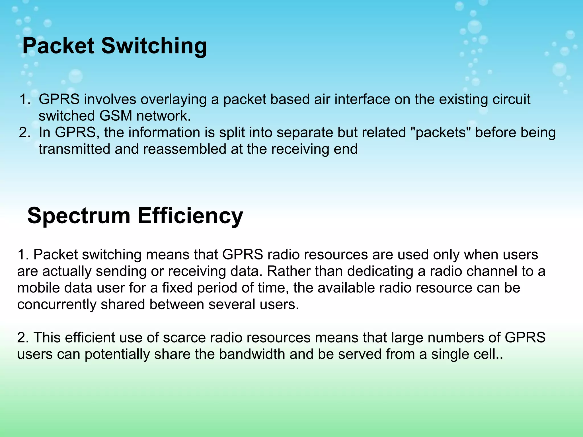 Packet Switching
1. GPRS involves overlaying a packet based air interface on the existing circuit
switched GSM network.
2. In GPRS, the information is split into separate but related "packets" before being
transmitted and reassembled at the receiving end

Spectrum Efficiency
1. Packet switching means that GPRS radio resources are used only when users
are actually sending or receiving data. Rather than dedicating a radio channel to a
mobile data user for a fixed period of time, the available radio resource can be
concurrently shared between several users.
2. This efficient use of scarce radio resources means that large numbers of GPRS
users can potentially share the bandwidth and be served from a single cell..

 
