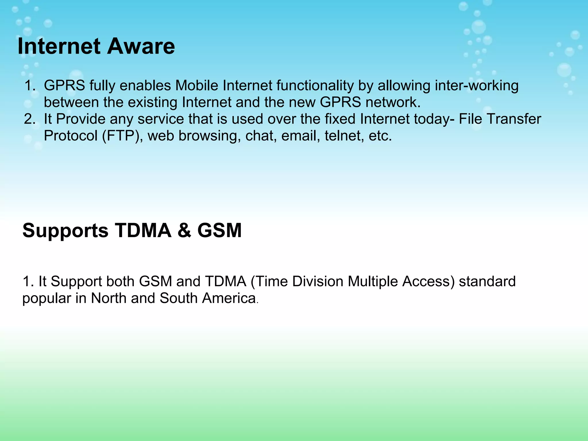 Internet Aware
1. GPRS fully enables Mobile Internet functionality by allowing inter-working
between the existing Internet and the new GPRS network.
2. It Provide any service that is used over the fixed Internet today- File Transfer
Protocol (FTP), web browsing, chat, email, telnet, etc.

Supports TDMA & GSM
1. It Support both GSM and TDMA (Time Division Multiple Access) standard
popular in North and South America.

 