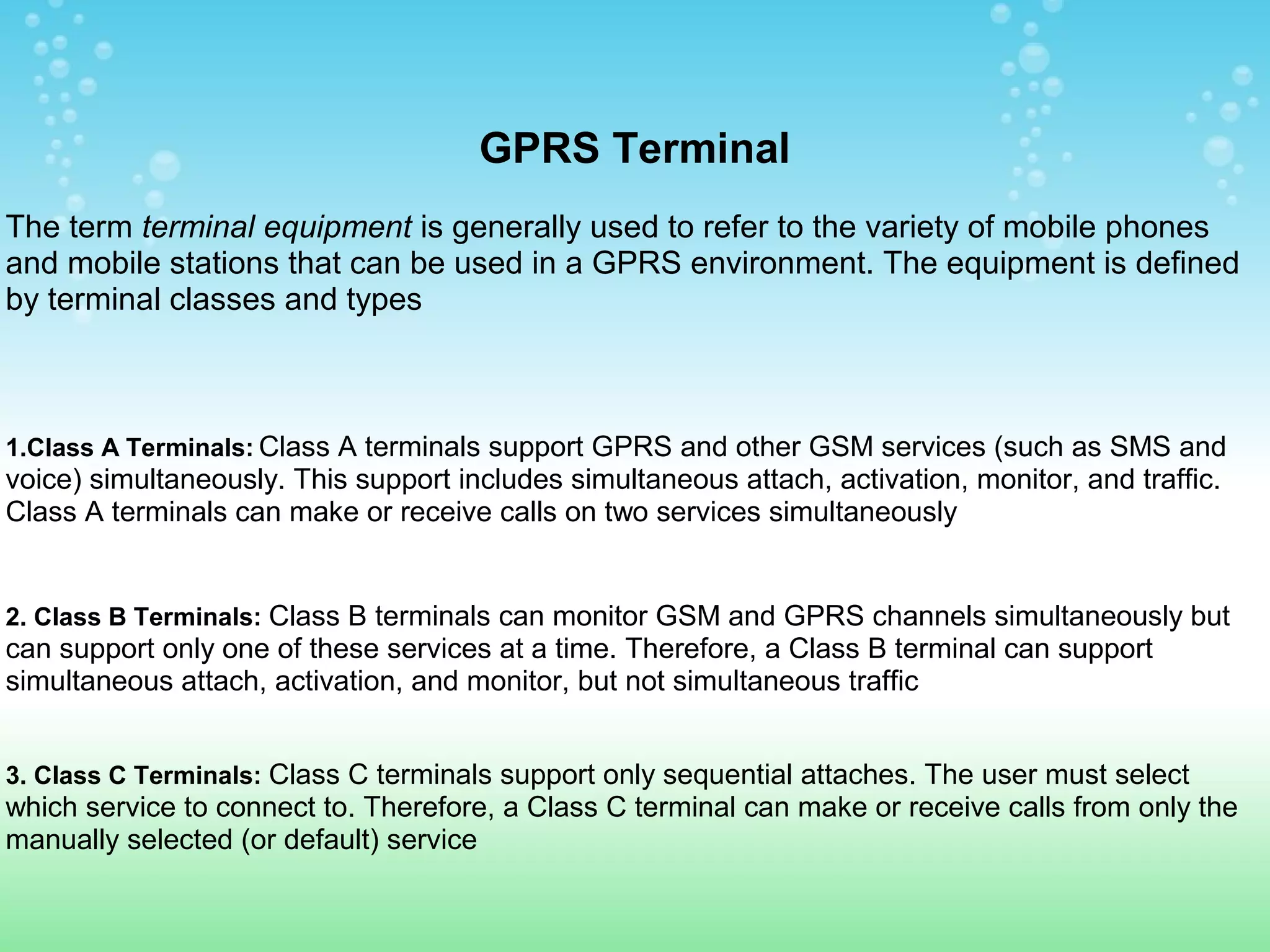 GPRS Terminal
The term terminal equipment is generally used to refer to the variety of mobile phones
and mobile stations that can be used in a GPRS environment. The equipment is defined
by terminal classes and types

1.Class A Terminals: Class A terminals support GPRS and other GSM services (such as SMS and

voice) simultaneously. This support includes simultaneous attach, activation, monitor, and traffic.
Class A terminals can make or receive calls on two services simultaneously

2. Class B Terminals: Class B terminals can monitor GSM and GPRS channels simultaneously but

can support only one of these services at a time. Therefore, a Class B terminal can support
simultaneous attach, activation, and monitor, but not simultaneous traffic
3. Class C Terminals: Class C terminals support only sequential attaches. The user must select

which service to connect to. Therefore, a Class C terminal can make or receive calls from only the
manually selected (or default) service

 