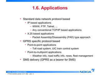 • Standard data network protocol based 
• IP based applications 
• X.25 based applications 
• GPRS specific protocol based 
• Point-to-point applications 
• Point-to-multipoint applications 
• SMS delivery (GPRS as a bearer for SMS) 
NOKIA TELECOMMUNICATIONS 
1.6. Applications 
– WWW, FTP, Telnet, ... 
– Any conventional TCP/IP based applications 
– Packet Assembly/Disassembly (PAD) type approach 
– Toll road system, UIC train control system 
– Weather info, road traffic info, news, fleet management 
IP TECH SCHOOL seminar / 23.11.1998 / slide 10 
 