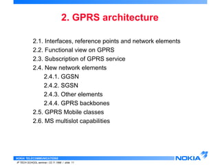 2.1. Interfaces, reference points and network elements 
2.2. Functional view on GPRS 
2.3. Subscription of GPRS service 
2.4. New network elements 
2.4.1. GGSN 
2.4.2. SGSN 
2.4.3. Other elements 
2.4.4. GPRS backbones 
2.5. GPRS Mobile classes 
2.6. MS multislot capabilities 
NOKIA TELECOMMUNICATIONS 
2. GPRS architecture 
IP TECH SCHOOL seminar / 23.11.1998 / slide 11 
 