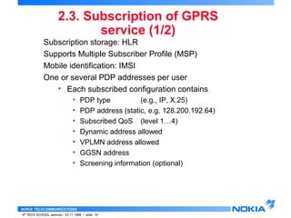 2.3. Subscription of GPRS 
NOKIA TELECOMMUNICATIONS 
IP TECH SCHOOL seminar / 23.11.1998 / slide 15 
service (1/2) 
Subscription storage: HLR 
Supports Multiple Subscriber Profile (MSP) 
Mobile identification: IMSI 
One or several PDP addresses per user 
• Each subscribed configuration contains 
• PDP type (e.g., IP, X.25) 
• PDP address (static, e.g. 128.200.192.64) 
• Subscribed QoS (level 1…4) 
• Dynamic address allowed 
• VPLMN address allowed 
• GGSN address 
• Screening information (optional) 
 