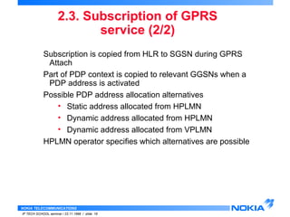 2.3. Subscription of GPRS 
NOKIA TELECOMMUNICATIONS 
IP TECH SCHOOL seminar / 23.11.1998 / slide 16 
service (2/2) 
Subscription is copied from HLR to SGSN during GPRS 
Attach 
Part of PDP context is copied to relevant GGSNs when a 
PDP address is activated 
Possible PDP address allocation alternatives 
• Static address allocated from HPLMN 
• Dynamic address allocated from HPLMN 
• Dynamic address allocated from VPLMN 
HPLMN operator specifies which alternatives are possible 
 