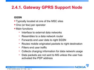 2.4.1. Gateway GPRS Support Node 
GGSN 
• Typically located at one of the MSC sites 
• One (or few) per operator 
•Main functions 
• Interface to external data networks 
• Resembles to a data network router 
• Forwards end user data to right SGSN 
• Routes mobile originated packets to right destination 
• Filters end user traffic 
• Collects charging information for data network usage 
• Data packets are not sent to MS unless the user has 
activated the PDP address 
NOKIA TELECOMMUNICATIONS 
IP TECH SCHOOL seminar / 23.11.1998 / slide 17 
 