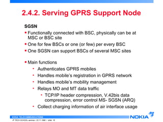 2.4.2. Serving GPRS Support Node 
SGSN 
• Functionally connected with BSC, physically can be at 
MSC or BSC site 
• One for few BSCs or one (or few) per every BSC 
• One SGSN can support BSCs of several MSC sites 
•Main functions 
• Authenticates GPRS mobiles 
• Handles mobile’s registration in GPRS network 
• Handles mobile’s mobility management 
• Relays MO and MT data traffic 
• TCP/IP header compression, V.42bis data 
compression, error control MS- SGSN (ARQ) 
• Collect charging information of air interface usage 
NOKIA TELECOMMUNICATIONS 
IP TECH SCHOOL seminar / 23.11.1998 / slide 18 
 
