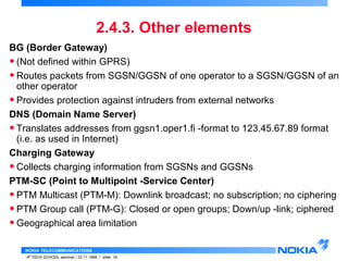BG (Border Gateway) 
• (Not defined within GPRS) 
• Routes packets from SGSN/GGSN of one operator to a SGSN/GGSN of an 
other operator 
• Provides protection against intruders from external networks 
DNS (Domain Name Server) 
• Translates addresses from ggsn1.oper1.fi -format to 123.45.67.89 format 
(i.e. as used in Internet) 
Charging Gateway 
• Collects charging information from SGSNs and GGSNs 
PTM-SC (Point to Multipoint -Service Center) 
• PTM Multicast (PTM-M): Downlink broadcast; no subscription; no ciphering 
• PTM Group call (PTM-G): Closed or open groups; Down/up -link; ciphered 
• Geographical area limitation 
NOKIA TELECOMMUNICATIONS 
2.4.3. Other elements 
IP TECH SCHOOL seminar / 23.11.1998 / slide 19 
 