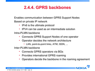 2.4.4. GPRS backbones 
Enables communication between GPRS Support Nodes 
Based on private IP network 
• IPv6 is the ultimate protocol 
• IPV4 can be used as an intermediate solution 
Intra-PLMN backbone 
• Connects GPRS Support Nodes of one operator 
• Operator decides the network architecture 
• LAN, point-to-point links, ATM, ISDN, ... 
Inter-PLMN backbone 
• Connects GPRS operators via BGs 
• Provides international GPRS roaming 
• Operators decide the backbone in the roaming agreement 
NOKIA TELECOMMUNICATIONS 
IP TECH SCHOOL seminar / 23.11.1998 / slide 20 
 