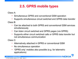 2.5. GPRS mobile types 
Class A: 
• Simultaneous GPRS and conventional GSM operation 
• Supports simultaneous circuit switched and GPRS data transfer 
Class B: 
• Can be attached to both GPRS and conventional GSM services 
simultaneously 
• Can listen circuit switched and GPRS pages (via GPRS) 
• Supports either circuit switched calls or GPRS data transfer but 
not simultaneous communication 
Class C: 
• Alternatively attached in GPRS or conventional GSM 
• No simultaneous operation 
• ‘GPRS only’ mobiles also possible (e.g. for telemetric 
applications) 
NOKIA TELECOMMUNICATIONS 
IP TECH SCHOOL seminar / 23.11.1998 / slide 21 
 