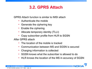 GPRS Attach function is similar to IMSI attach 
• Authenticate the mobile 
• Generate the ciphering key 
• Enable the ciphering 
• Allocate temporary identity (TLLI) 
• Copy subscriber profile from HLR to SGSN 
After GPRS attach 
• The location of the mobile is tracked 
• Communication between MS and SGSN is secured 
• Charging information is collected 
• SGSN knows what the subscriber is allowed to do 
• HLR knows the location of the MS in accuracy of SGSN 
NOKIA TELECOMMUNICATIONS 
3.2. GPRS Attach 
IP TECH SCHOOL seminar / 23.11.1998 / slide 25 
 