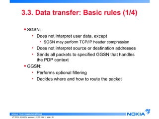3.3. Data transfer: Basic rules (1/4) 
• SGSN: 
• Does not interpret user data, except 
• SGSN may perform TCP/IP header compression 
• Does not interpret source or destination addresses 
• Sends all packets to specified GGSN that handles 
the PDP context 
• GGSN: 
• Performs optional filtering 
• Decides where and how to route the packet 
NOKIA TELECOMMUNICATIONS 
IP TECH SCHOOL seminar / 23.11.1998 / slide 26 
 