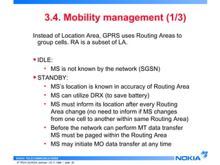 3.4. Mobility management (1/3) 
Instead of Location Area, GPRS uses Routing Areas to 
group cells. RA is a subset of LA. 
• IDLE: 
• MS is not known by the network (SGSN) 
• STANDBY: 
• MS’s location is known in accuracy of Routing Area 
• MS can utilize DRX (to save battery) 
• MS must inform its location after every Routing 
Area change (no need to inform if MS changes 
from one cell to another within same Routing Area) 
• Before the network can perform MT data transfer 
MS must be paged within the Routing Area 
• MS may initiate MO data transfer at any time 
NOKIA TELECOMMUNICATIONS 
IP TECH SCHOOL seminar / 23.11.1998 / slide 30 
 