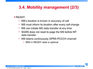 3.4. Mobility management (2/3) 
• READY: 
• MS’s location is known in accuracy of cell 
• MS must inform its location after every cell change 
• MS can initiate MO data transfer at any time 
• SGSN does not need to page the MS before MT 
data transfer 
• MS listens continuously GPRS PCCCH channel 
• DRX in READY state is optional 
NOKIA TELECOMMUNICATIONS 
IP TECH SCHOOL seminar / 23.11.1998 / slide 31 
 
