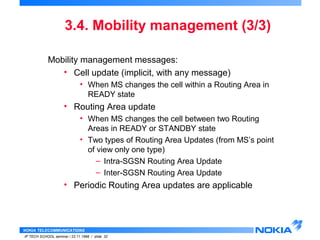 3.4. Mobility management (3/3) 
Mobility management messages: 
• Cell update (implicit, with any message) 
• When MS changes the cell within a Routing Area in 
READY state 
• Routing Area update 
• When MS changes the cell between two Routing 
Areas in READY or STANDBY state 
• Two types of Routing Area Updates (from MS’s point 
of view only one type) 
• Periodic Routing Area updates are applicable 
NOKIA TELECOMMUNICATIONS 
– Intra-SGSN Routing Area Update 
– Inter-SGSN Routing Area Update 
IP TECH SCHOOL seminar / 23.11.1998 / slide 32 
 