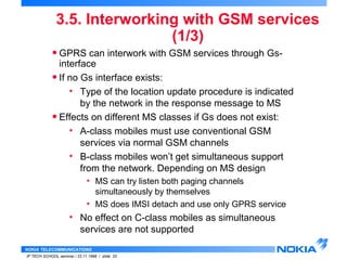 3.5. Interworking with GSM services 
NOKIA TELECOMMUNICATIONS 
IP TECH SCHOOL seminar / 23.11.1998 / slide 33 
(1/3) 
• GPRS can interwork with GSM services through Gs-interface 
• If no Gs interface exists: 
• Type of the location update procedure is indicated 
by the network in the response message to MS 
• Effects on different MS classes if Gs does not exist: 
• A-class mobiles must use conventional GSM 
services via normal GSM channels 
• B-class mobiles won’t get simultaneous support 
from the network. Depending on MS design 
• MS can try listen both paging channels 
simultaneously by themselves 
• MS does IMSI detach and use only GPRS service 
• No effect on C-class mobiles as simultaneous 
services are not supported 
 