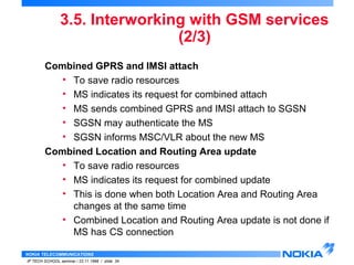 3.5. Interworking with GSM services 
NOKIA TELECOMMUNICATIONS 
IP TECH SCHOOL seminar / 23.11.1998 / slide 34 
(2/3) 
Combined GPRS and IMSI attach 
• To save radio resources 
• MS indicates its request for combined attach 
• MS sends combined GPRS and IMSI attach to SGSN 
• SGSN may authenticate the MS 
• SGSN informs MSC/VLR about the new MS 
Combined Location and Routing Area update 
• To save radio resources 
• MS indicates its request for combined update 
• This is done when both Location Area and Routing Area 
changes at the same time 
• Combined Location and Routing Area update is not done if 
MS has CS connection 
 