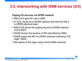 3.5. Interworking with GSM services (3/3) 
Paging CS services via GPRS network 
•MSC/VLR gets MT call or SMS 
• In VLR, presence of SGSN address tells that the MS is 
in GPRS attached state 
•MSC/VLR sends the paging request to SGSN address 
(not to BSC) 
• SGSN checks the location of MS (identified by IMSI) 
• SGSN pages the MS via GPRS channels indicating “CS 
page” status 
•MS replies to the page using normal GSM channels 
NOKIA TELECOMMUNICATIONS 
IP TECH SCHOOL seminar / 23.11.1998 / slide 35 
 