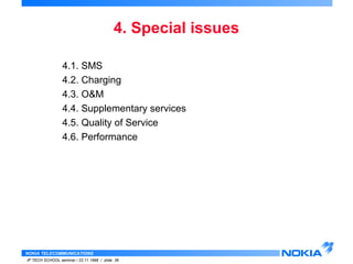 4.1. SMS 
4.2. Charging 
4.3. O&M 
4.4. Supplementary services 
4.5. Quality of Service 
4.6. Performance 
NOKIA TELECOMMUNICATIONS 
4. Special issues 
IP TECH SCHOOL seminar / 23.11.1998 / slide 36 
 