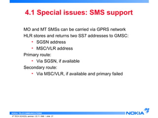 4.1 Special issues: SMS support 
MO and MT SMSs can be carried via GPRS network 
HLR stores and returns two SS7 addresses to GMSC: 
• SGSN address 
• MSC/VLR address 
Primary route: 
• Via SGSN, if available 
Secondary route: 
• Via MSC/VLR, if available and primary failed 
NOKIA TELECOMMUNICATIONS 
IP TECH SCHOOL seminar / 23.11.1998 / slide 37 
 