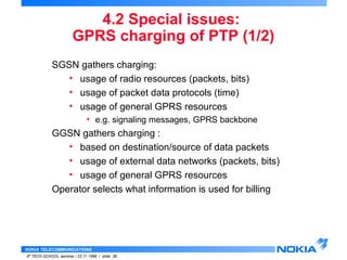 GPRS charging of PTP (1/2) 
SGSN gathers charging: 
• usage of radio resources (packets, bits) 
• usage of packet data protocols (time) 
• usage of general GPRS resources 
• e.g. signaling messages, GPRS backbone 
GGSN gathers charging : 
• based on destination/source of data packets 
• usage of external data networks (packets, bits) 
• usage of general GPRS resources 
Operator selects what information is used for billing 
NOKIA TELECOMMUNICATIONS 
4.2 Special issues: 
IP TECH SCHOOL seminar / 23.11.1998 / slide 38 
 