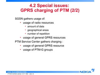 GPRS charging of PTM (2/2) 
SGSN gathers usage of: 
• usage of radio resources 
• amount of data 
• geographical areas 
• number of repetition 
• usage of general GPRS resources 
PTM Service Center gathers charging : 
• usage of general GPRS resource 
• usage of PTM-G groups 
NOKIA TELECOMMUNICATIONS 
4.2 Special issues: 
IP TECH SCHOOL seminar / 23.11.1998 / slide 39 
 
