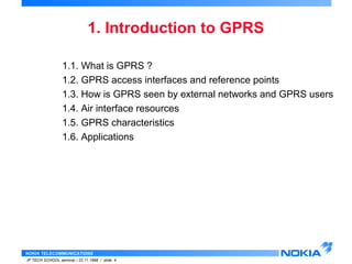 1. Introduction to GPRS 
1.1. What is GPRS ? 
1.2. GPRS access interfaces and reference points 
1.3. How is GPRS seen by external networks and GPRS users 
1.4. Air interface resources 
1.5. GPRS characteristics 
1.6. Applications 
NOKIA TELECOMMUNICATIONS 
IP TECH SCHOOL seminar / 23.11.1998 / slide 4 
 