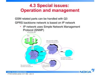 Operation and management 
GSM related parts can be handled with Q3 
GPRS backbone network is based on IP network 
• IP network uses Simple Network Management 
Protocol (SNMP) 
NOKIA TELECOMMUNICATIONS 
4.3 Special issues: 
IP TECH SCHOOL seminar / 23.11.1998 / slide 40 
S G S N 
IP 
R O U T E R 
G G S N 
B T S B S C 
G P R S 
b a c k b o n e 
n e t w o r k 
( IP b a s e d ) 
P a c k e t 
n e t w o r k 
In t e r - o p e r a t o r 
b a c k b o n e 
n e t w o r k 
D P a a t a 
c k e t 
n n e e t w t w o o r r k 
k 
( In t e r n e t ) 
G P R S / G S M O M C 
O p e r a t o r A ' s G P R S 
b a c k b o n e m a n a g e m e n t 
In t e r - o p e r a t o r ' s G P R S 
b a c k b o n e m a n a g e m e n t 
D a t a n e t w o r k 
m a n a g e m e n t 
O p e r a t o r B ' s G P R S 
b a c k b o n e m a n a g e m e n t 
 