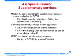 4.4 Special issues: 
Supplementary services 
Most of the conventional GSM supplementary services 
are not applicable for GPRS 
• E.g., Call forwarding when busy, Calling line 
identification, Call waiting 
Some supplementary services may be applicable 
• Advice of charge (can be difficult to realize) 
• Closed user group (can be implemented as part of 
external data network) 
GPRS has its own supplementary services 
• Barring of GPRS Interworking Profile(s) 
NOKIA TELECOMMUNICATIONS 
IP TECH SCHOOL seminar / 23.11.1998 / slide 41 
 